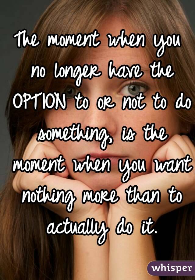 The moment when you no longer have the OPTION to or not to do something, is the moment when you want nothing more than to actually do it.
