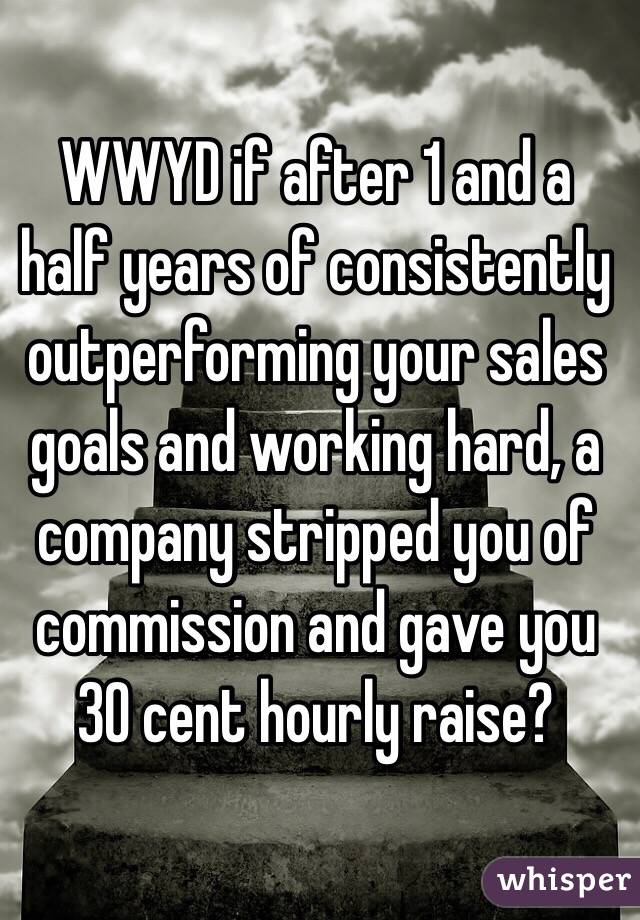 WWYD if after 1 and a half years of consistently outperforming your sales goals and working hard, a company stripped you of commission and gave you 30 cent hourly raise?