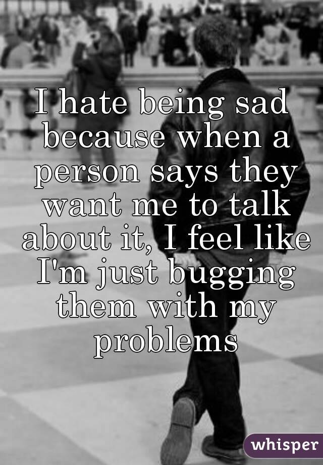 I hate being sad because when a person says they want me to talk about it, I feel like I'm just bugging them with my problems