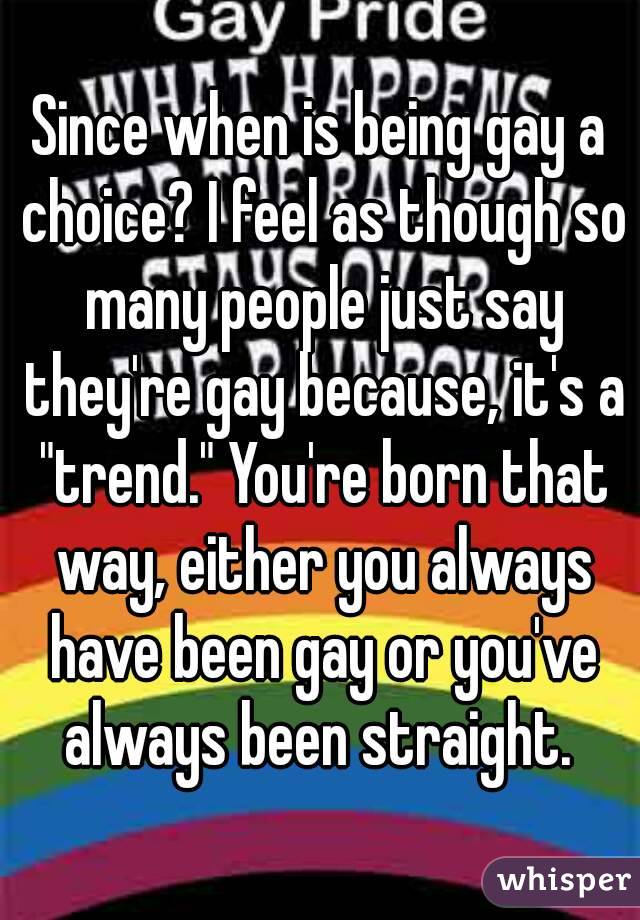 Since when is being gay a choice? I feel as though so many people just say they're gay because, it's a "trend." You're born that way, either you always have been gay or you've always been straight. 