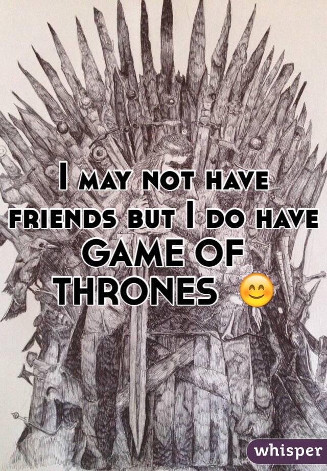 I may not have friends but I do have GAME OF THRONES  😊