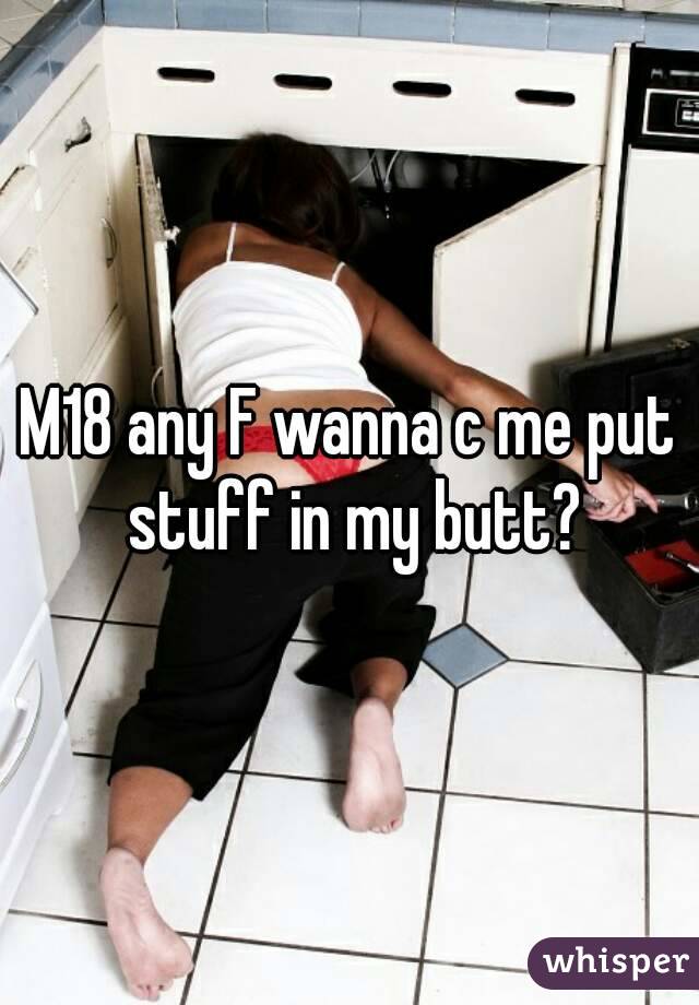 M18 any F wanna c me put stuff in my butt?