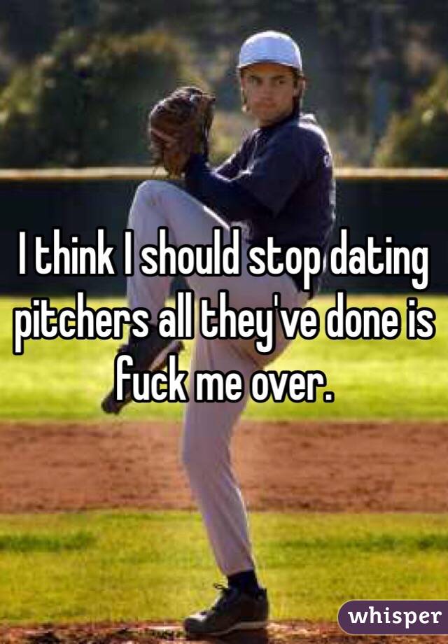 I think I should stop dating pitchers all they've done is fuck me over.