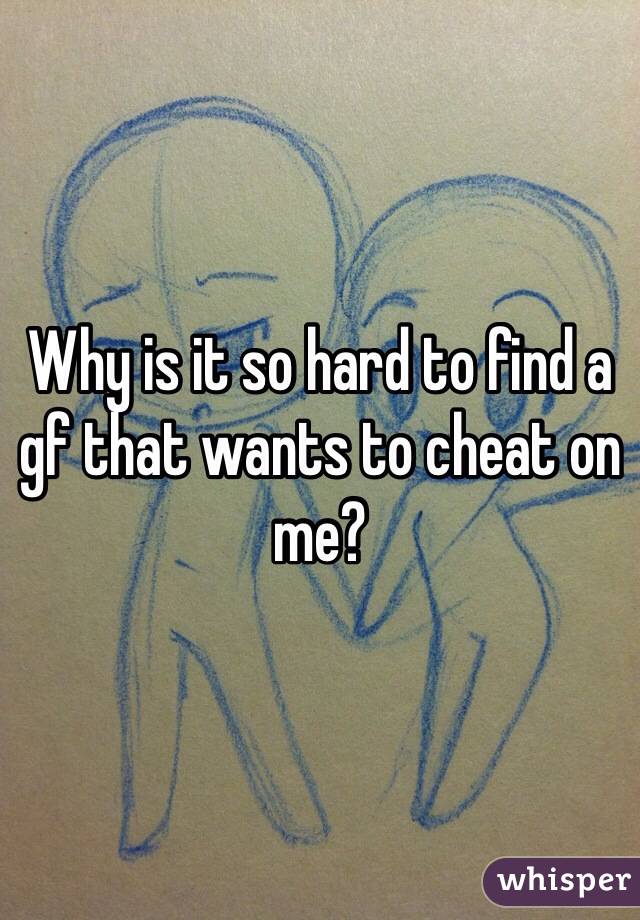 Why is it so hard to find a gf that wants to cheat on me? 