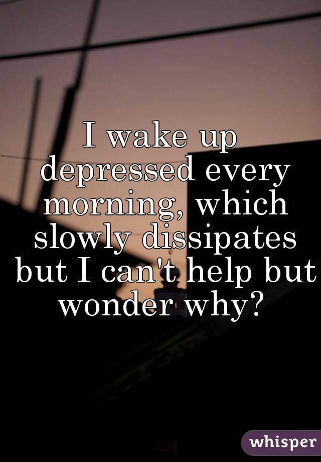 I wake up depressed every morning, which slowly dissipates but I can't help but wonder why? 
