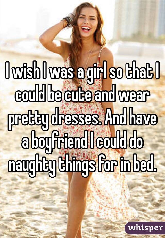 I Wish I Was A Girl So That I Could Be Cute And Wear Pretty Dresses And Have A Boyfriend I 4784