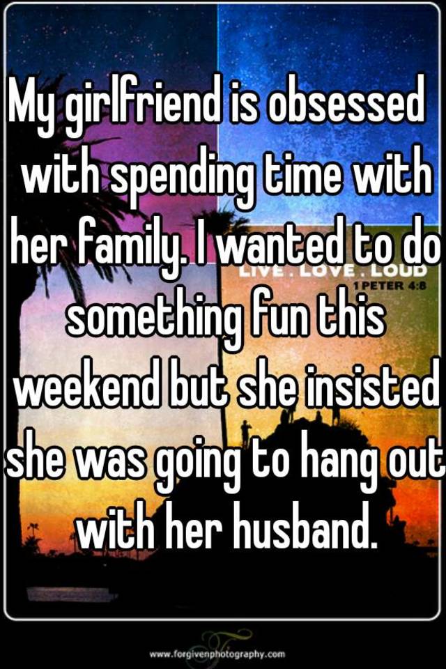 My girlfriend is obsessed with spending time with her family. I wanted