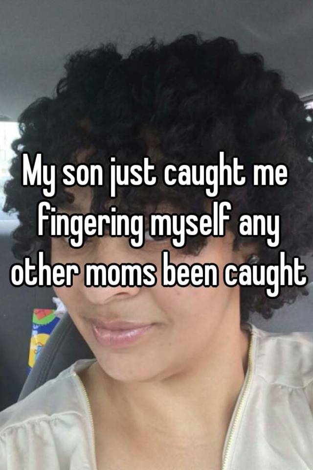 My son just caught me fingering myself any other moms been caught.
