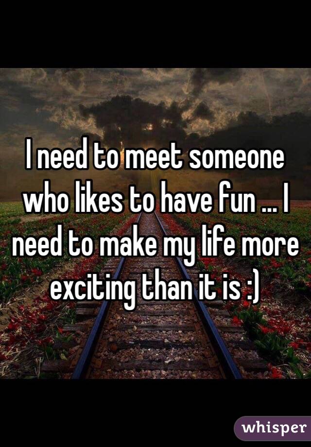 I Need To Meet Someone Who Likes To Have Fun I Need To Make My Life