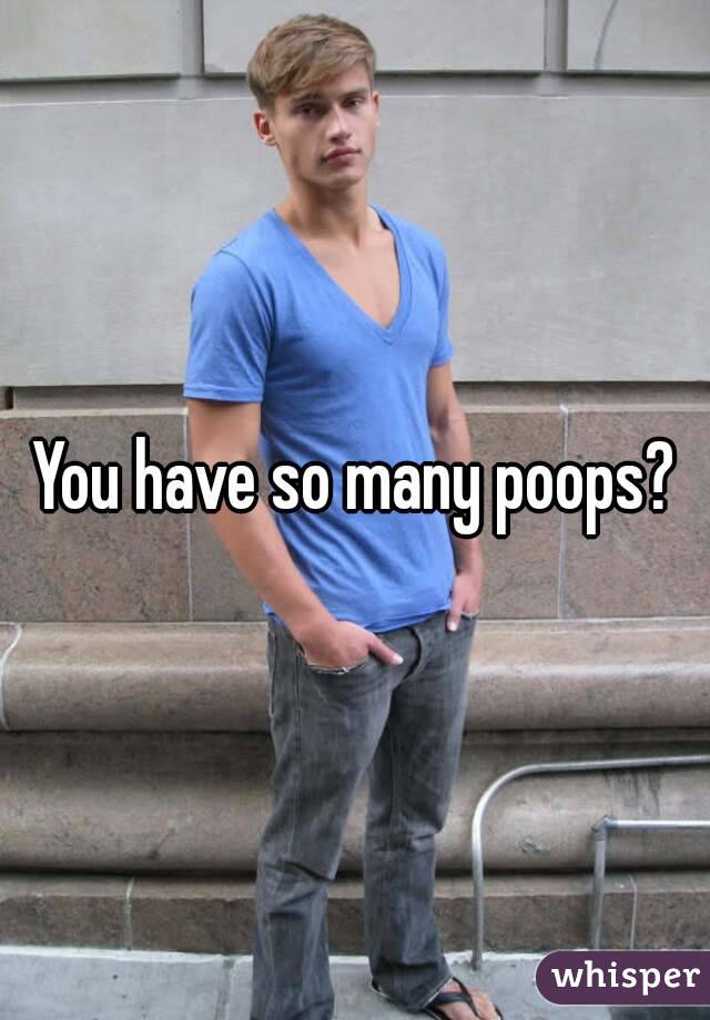 You have so many poops?