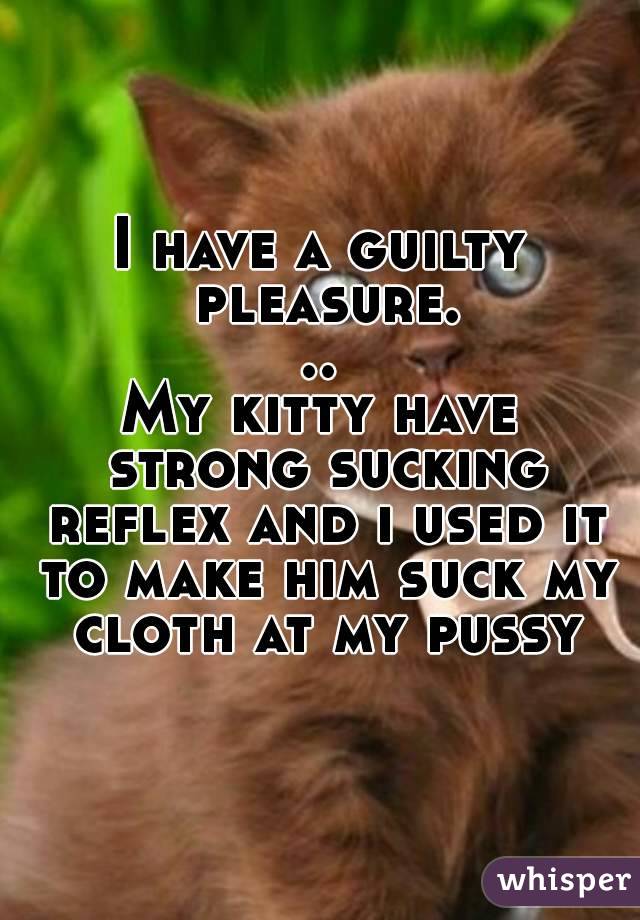 I have a guilty pleasure...
My kitty have strong sucking reflex and i used it to make him suck my cloth at my pussy