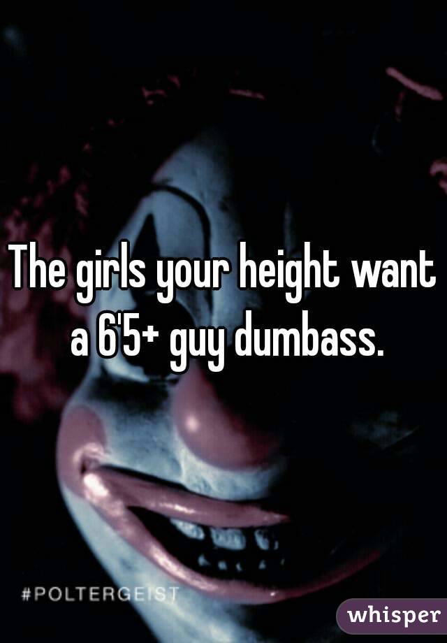 The girls your height want a 6'5+ guy dumbass.