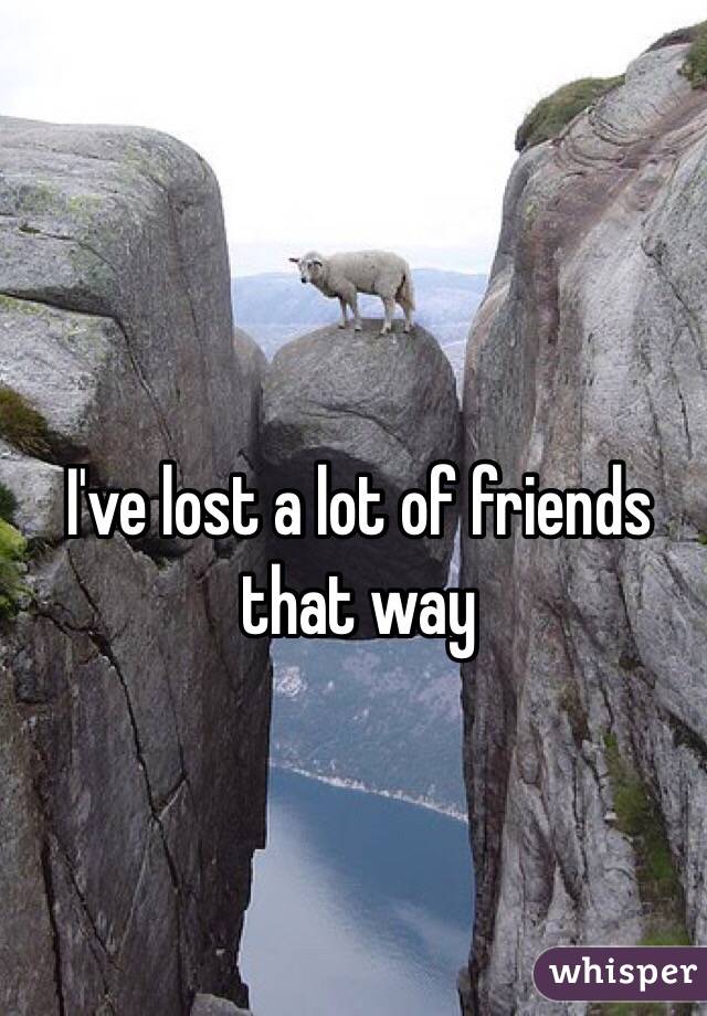 I've lost a lot of friends that way