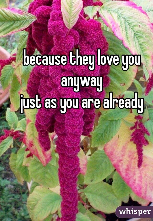 because they love you anyway 
just as you are already 