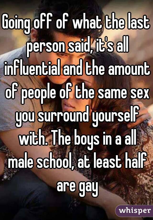 Going off of what the last person said, it's all influential and the amount of people of the same sex you surround yourself with. The boys in a all male school, at least half are gay