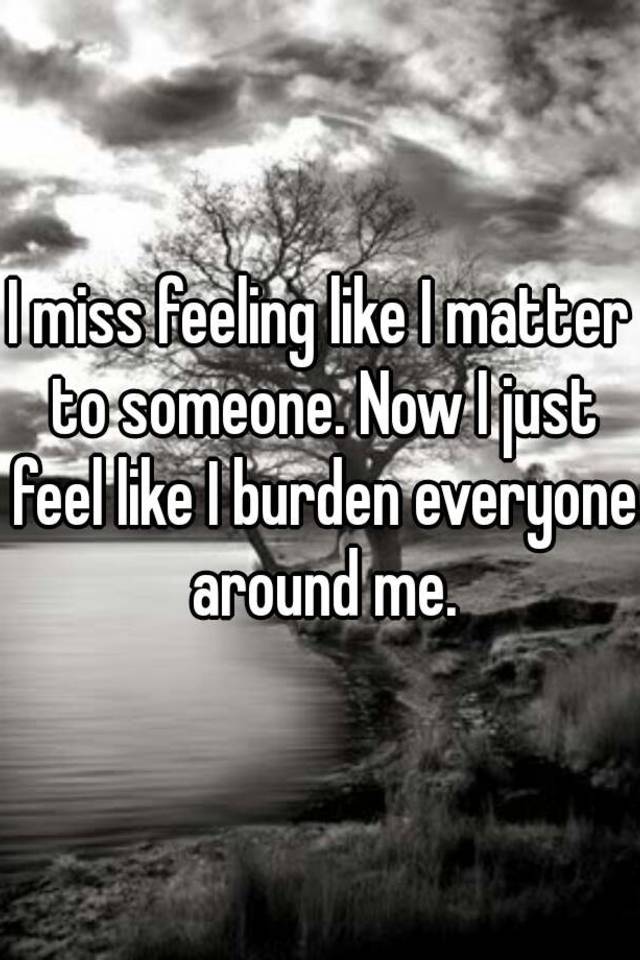 i-miss-feeling-like-i-matter-to-someone-now-i-just-feel-like-i-burden