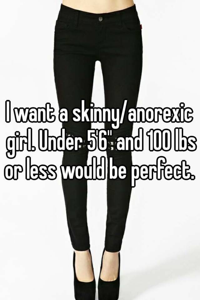 I want a skinny/anorexic girl. Under 5'6" and 100 lbs or less would be