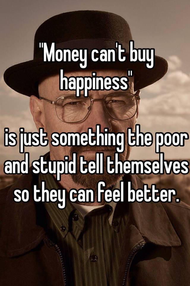 Money Can T Buy Happiness Is Just Something The Poor And Stupid Tell Themselves So They Can Feel Better