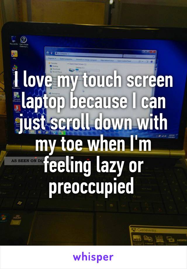 I love my touch screen laptop because I can just scroll down with my toe when I'm feeling lazy or preoccupied 
