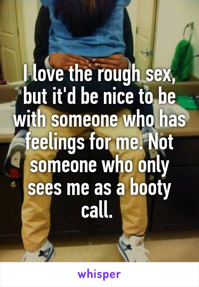 I love the rough sex, but it'd be nice to be with someone who has feelings for me. Not someone who only sees me as a booty call. 
