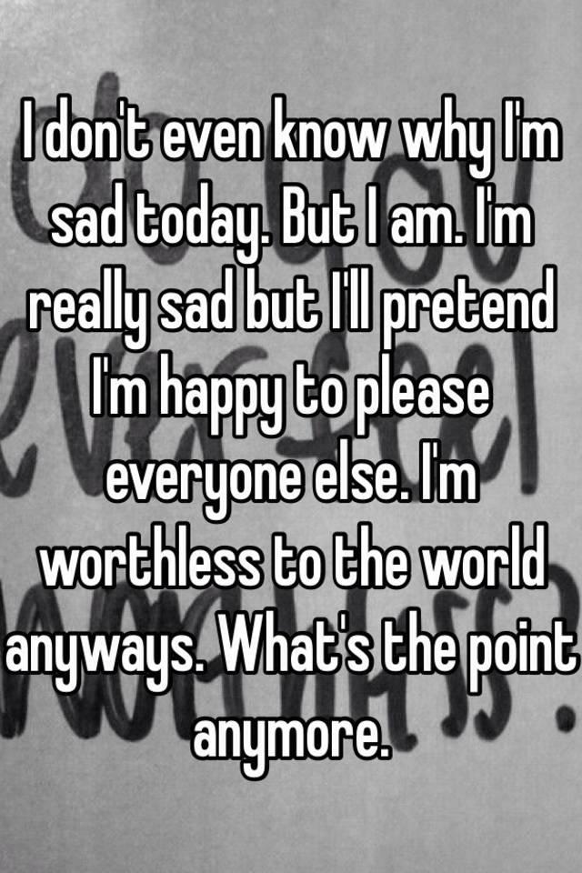 i-don-t-even-know-why-i-m-sad-today-but-i-am-i-m-really-sad-but-i-ll