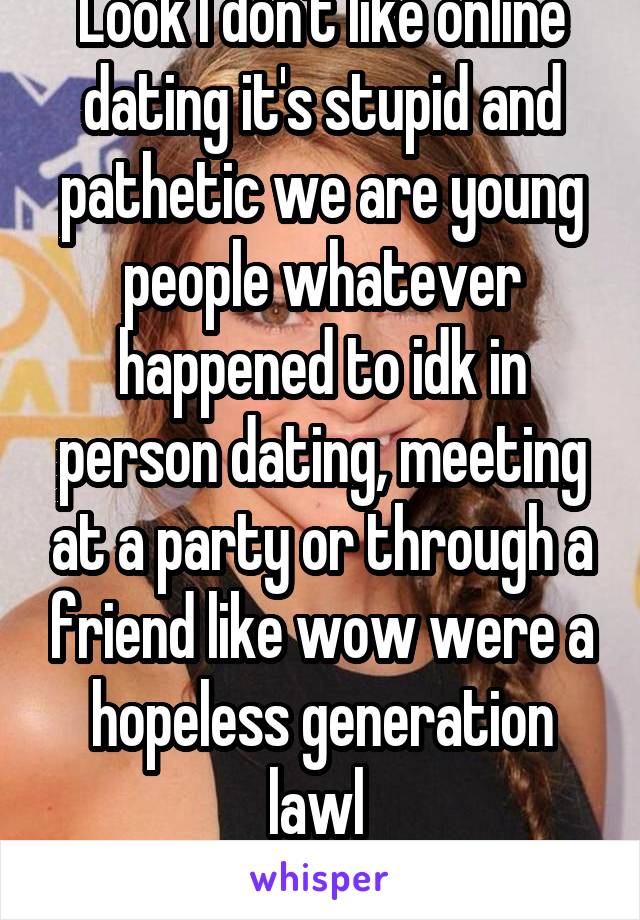 Look I don't like online dating it's stupid and pathetic we are young people whatever happened to idk in person dating, meeting at a party or through a friend like wow were a hopeless generation lawl 
