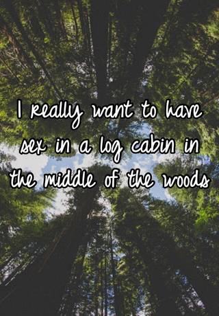 I Really Want To Have Sex In A Log Cabin In The Middle Of The Woods