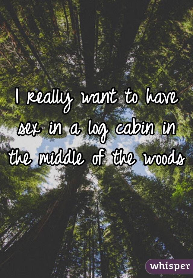 I Really Want To Have Sex In A Log Cabin In The Middle Of The Woods