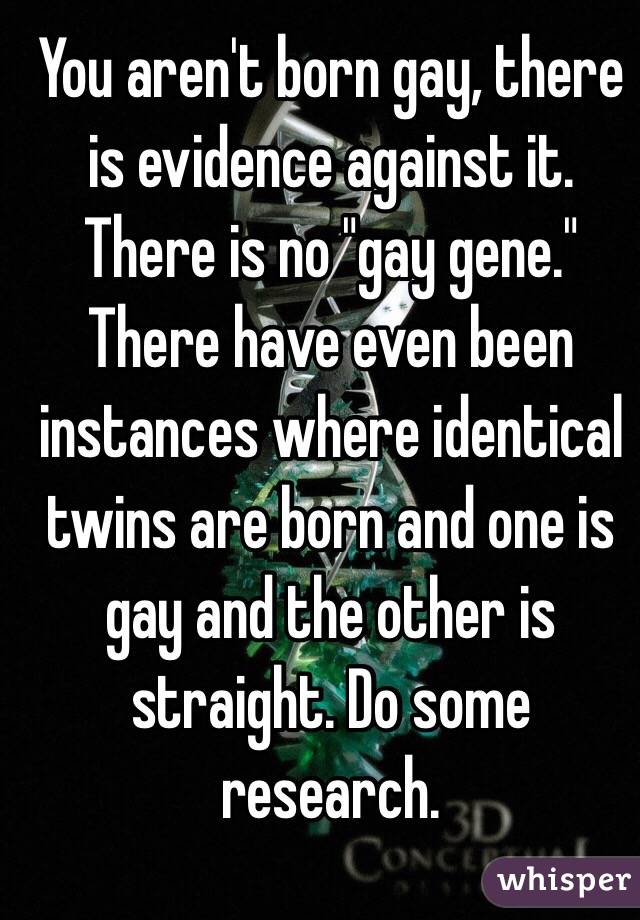 You aren't born gay, there is evidence against it. There is no "gay gene." There have even been instances where identical twins are born and one is gay and the other is straight. Do some research.