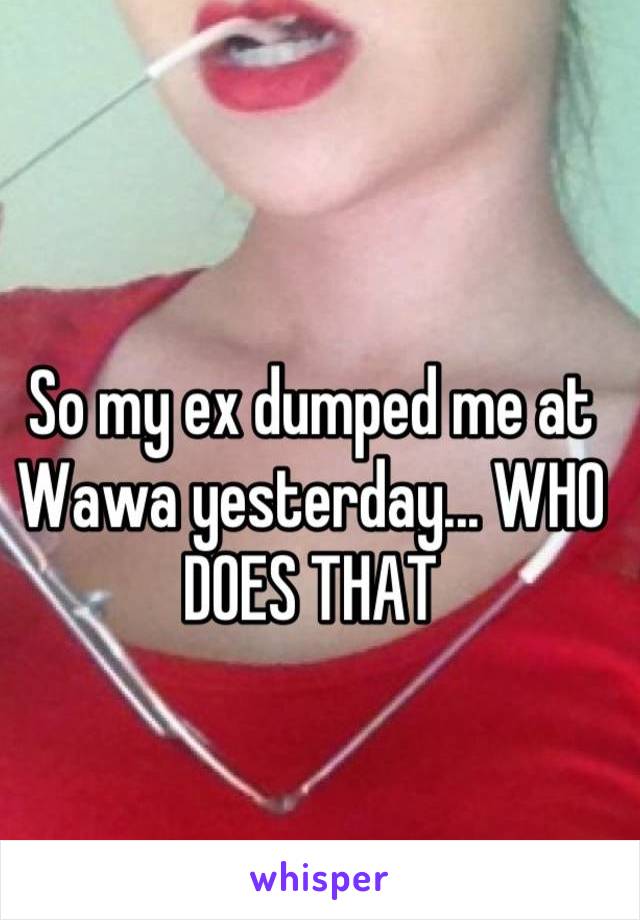 So my ex dumped me at Wawa yesterday... WHO DOES THAT