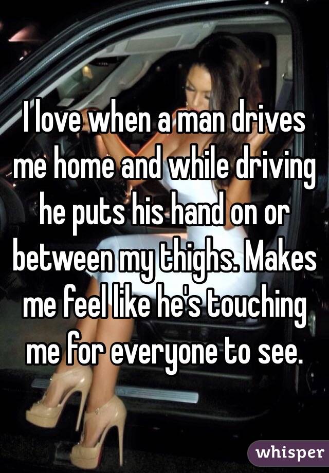 I Love When A Man Drives Me Home And While Driving He Puts His Hand On Or Between My Thighs