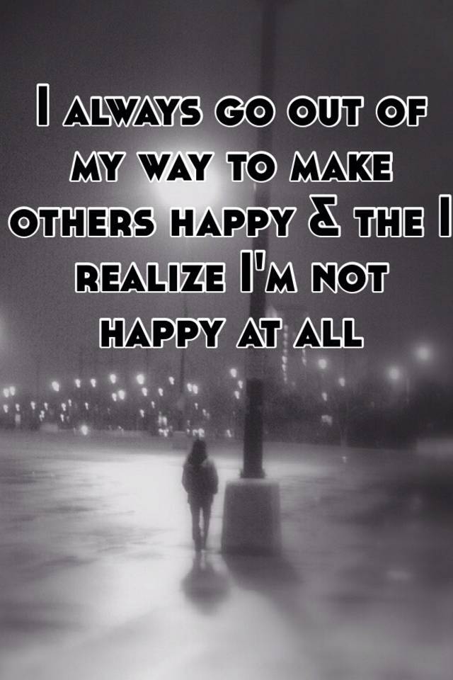 I Always Go Out Of My Way To Make Others Happy The I Realize I M Not Happy At All