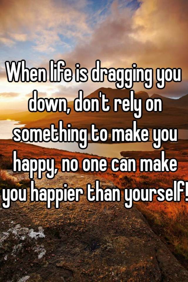 When Life Is Dragging You Down Don T Rely On Something To Make You Happy No One Can Make You Happier Than Yourself