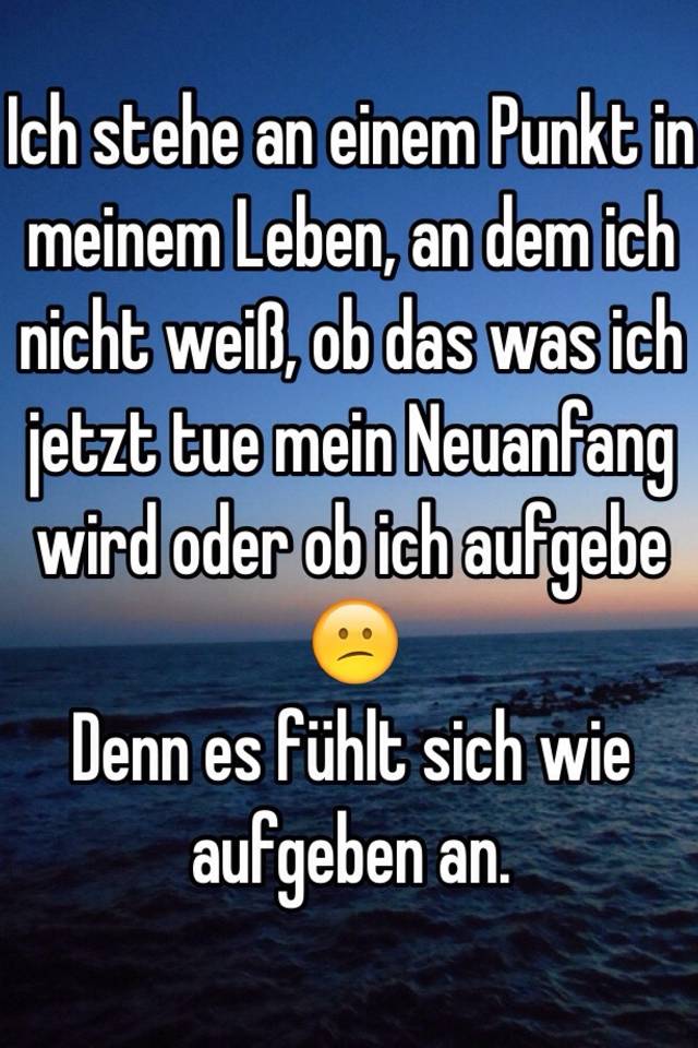 Ich Stehe An Einem Punkt In Meinem Leben An Dem Ich Nicht Weiss Ob Das Was Ich Jetzt Tue Mein Neuanfang Wird Oder Ob Ich Aufgebe Denn Es Fuhlt Sich Wie