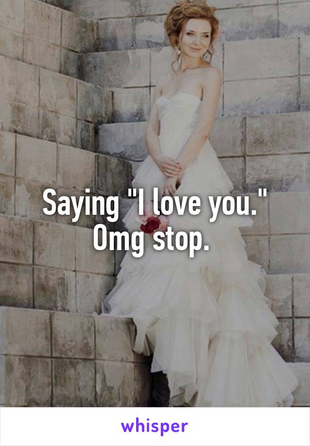 Saying "I love you." Omg stop. 