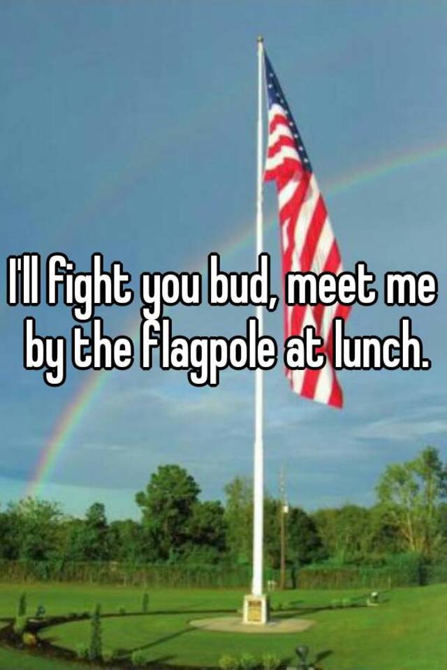 I'll fight you bud, meet me by the flagpole at lunch.