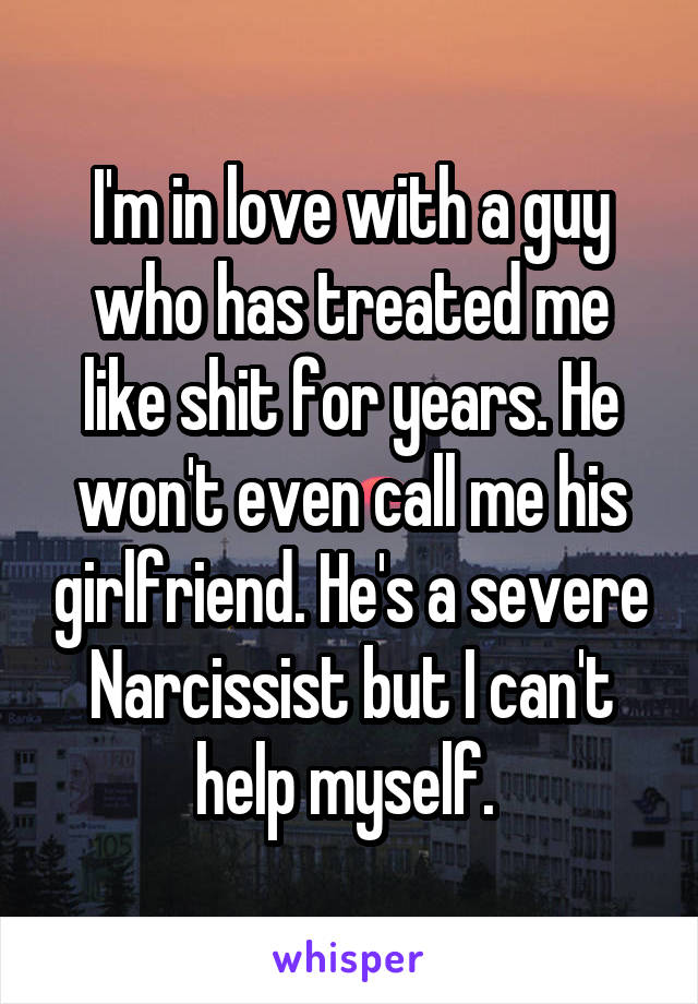 I'm in love with a guy who has treated me like shit for years. He won't even call me his girlfriend. He's a severe Narcissist but I can't help myself. 