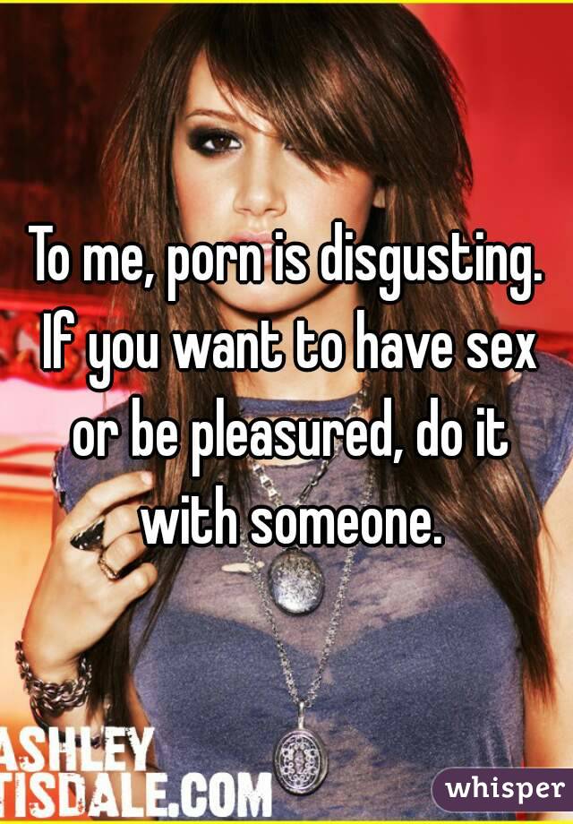 Disgusting Sex - To me, porn is disgusting. If you want to have sex or be ...