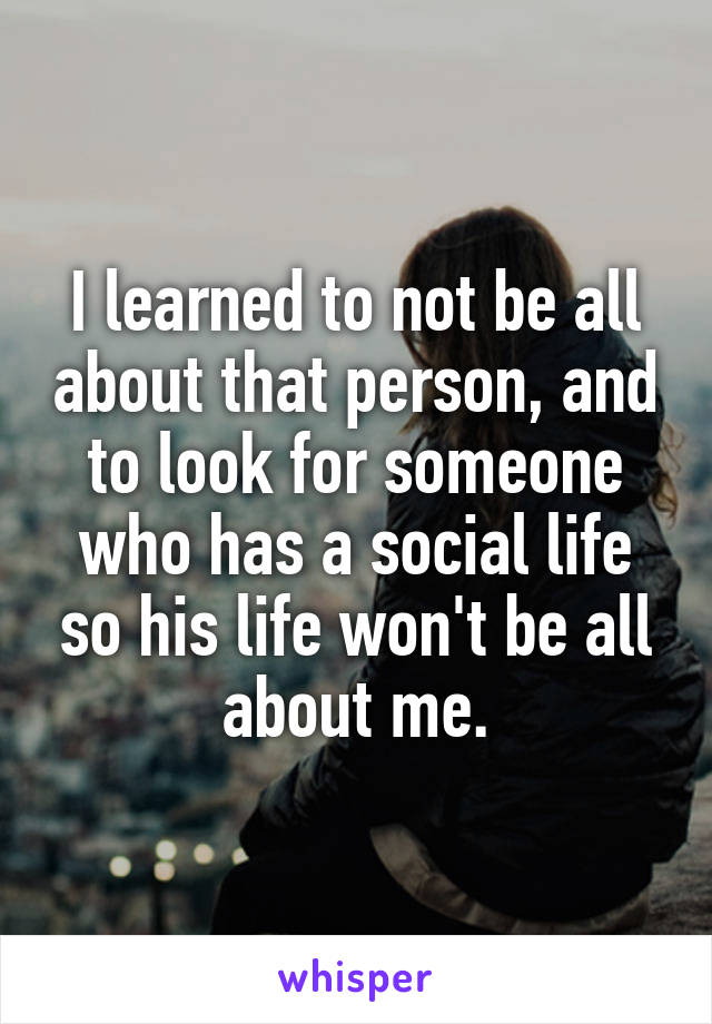 I learned to not be all about that person, and to look for someone who has a social life so his life won't be all about me.