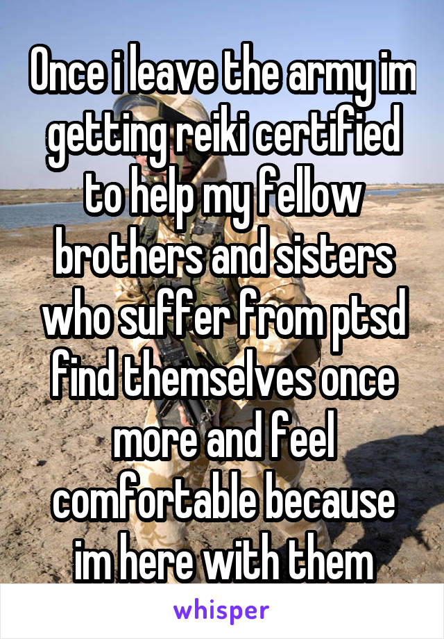 Once i leave the army im getting reiki certified to help my fellow brothers and sisters who suffer from ptsd find themselves once more and feel comfortable because im here with them