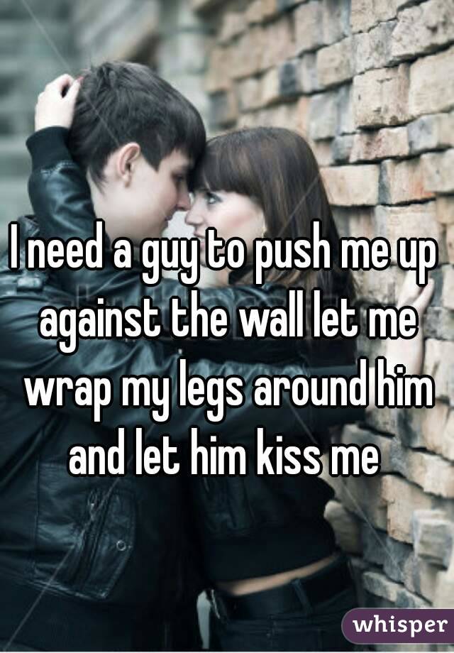 I Need A Guy To Push Me Up Against The Wall Let Me Wrap My Legs Around Him And Let Him Kiss Me 1067