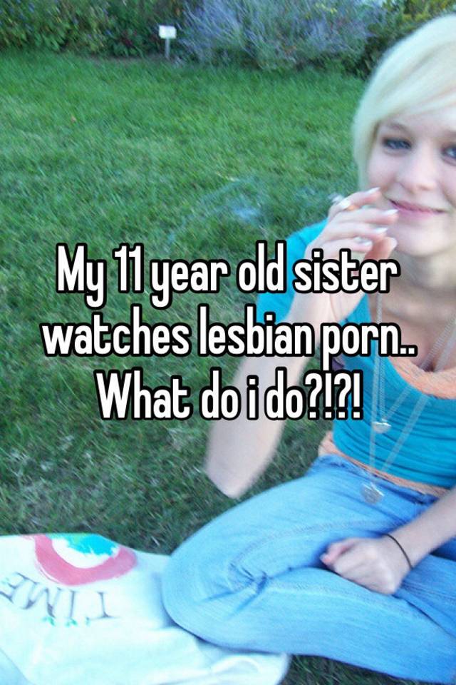 640px x 960px - My 11 year old sister watches lesbian porn.. What do i do?!?!