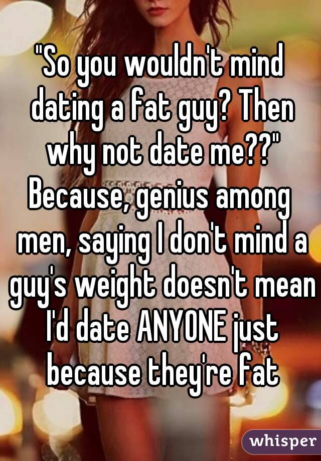 Guy should i date a fat Help! I'm