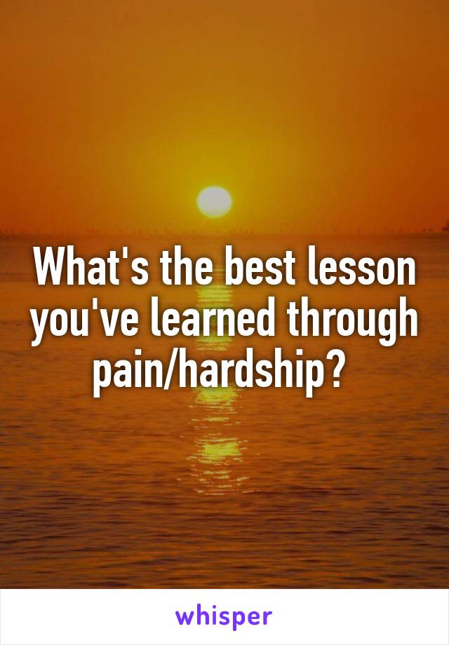 What's the best lesson you've learned through pain/hardship? 