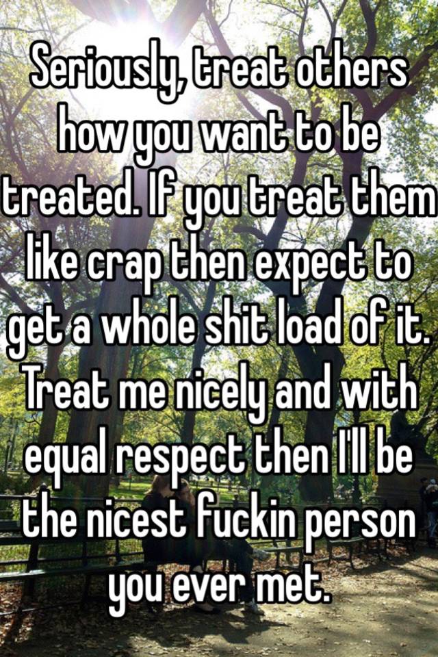 Seriously Treat Others How You Want To Be Treated If You Treat Them Like Crap Then Expect To 
