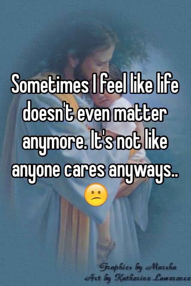 Sometimes I Feel Like Life Doesn T Even Matter Anymore It S Not Like Anyone Cares Anyways