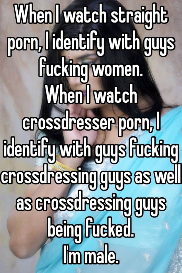 When I watch straight porn, I identify with guys fucking women. When I  watch crossdresser porn, I identify with guys fucking crossdressing guys as  well as crossdressing guys being fucked. I'm male.