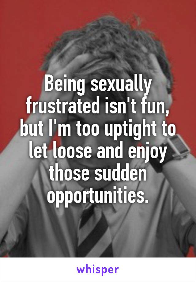 Being sexually frustrated isn't fun, but I'm too uptight to let loose and enjoy those sudden opportunities.