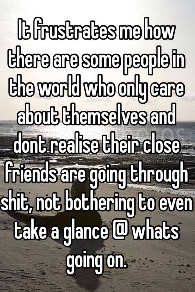 it-frustrates-me-how-there-are-some-people-in-the-world-who-only-care