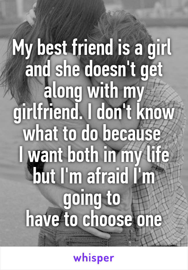 My best friend is a girl 
and she doesn't get along with my girlfriend. I don't know what to do because 
I want both in my life but I'm afraid I'm going to 
have to choose one